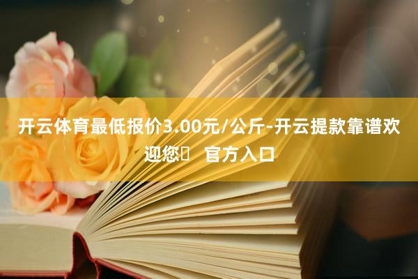 开云体育最低报价3.00元/公斤-开云提款靠谱欢迎您✅ 官方入口