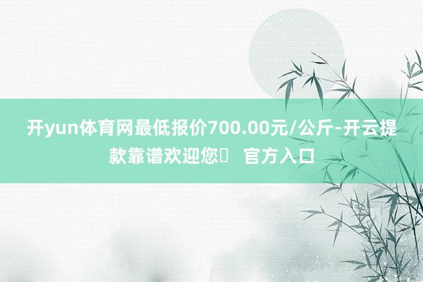 开yun体育网最低报价700.00元/公斤-开云提款靠谱欢迎您✅ 官方入口