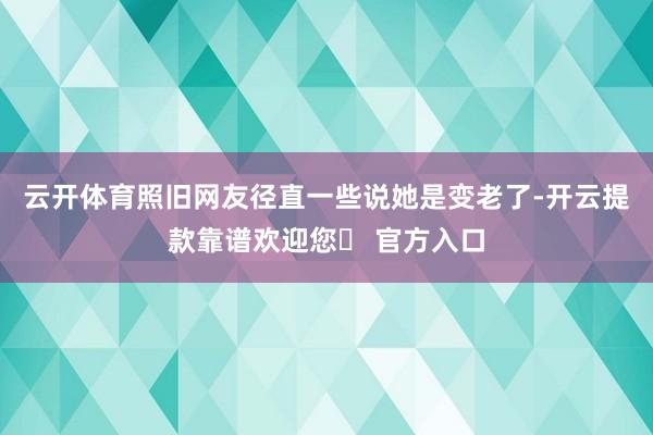 云开体育照旧网友径直一些说她是变老了-开云提款靠谱欢迎您✅ 官方入口