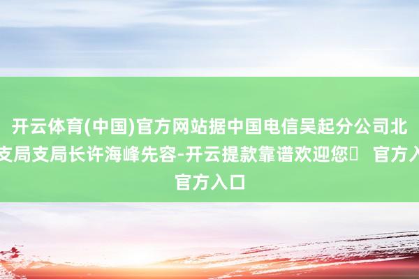 开云体育(中国)官方网站据中国电信吴起分公司北川支局支局长许海峰先容-开云提款靠谱欢迎您✅ 官方入口