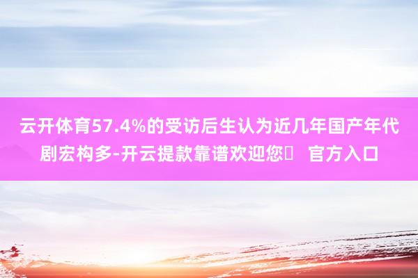 云开体育57.4%的受访后生认为近几年国产年代剧宏构多-开云提款靠谱欢迎您✅ 官方入口