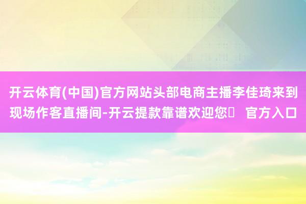 开云体育(中国)官方网站头部电商主播李佳琦来到现场作客直播间-开云提款靠谱欢迎您✅ 官方入口