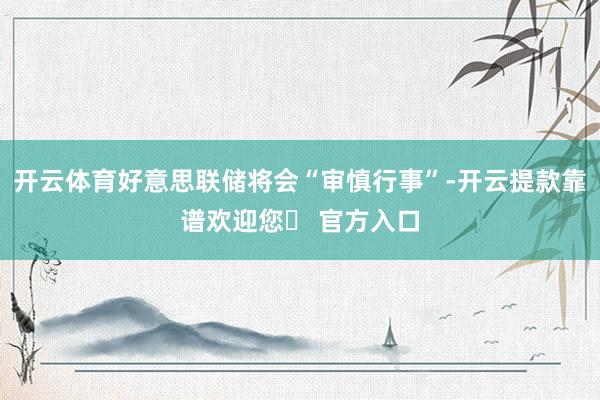 开云体育好意思联储将会“审慎行事”-开云提款靠谱欢迎您✅ 官方入口