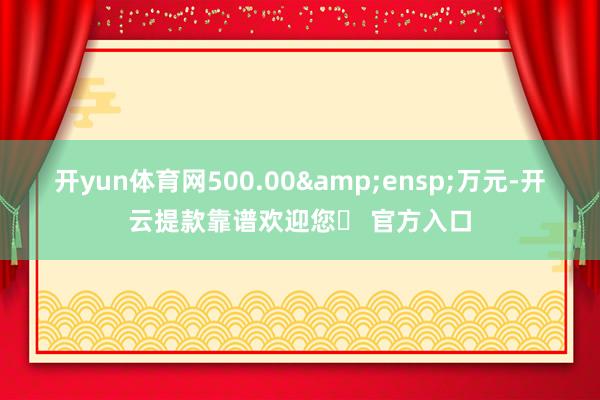 开yun体育网500.00&ensp;万元-开云提款靠谱欢迎您✅ 官方入口