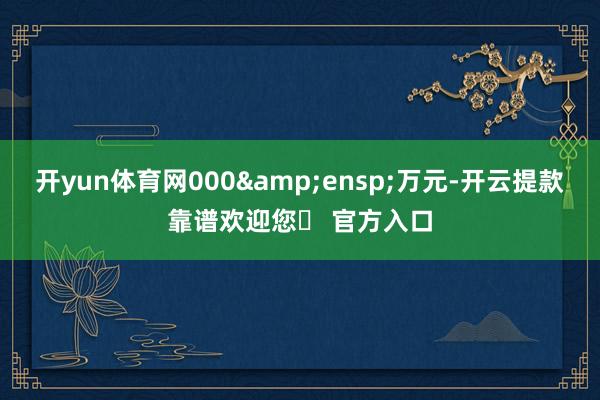 开yun体育网000&ensp;万元-开云提款靠谱欢迎您✅ 官方入口