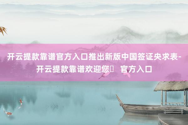 开云提款靠谱官方入口　　推出新版中国签证央求表-开云提款靠谱欢迎您✅ 官方入口