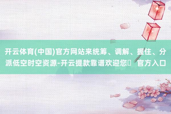 开云体育(中国)官方网站来统筹、调解、握住、分派低空时空资源-开云提款靠谱欢迎您✅ 官方入口