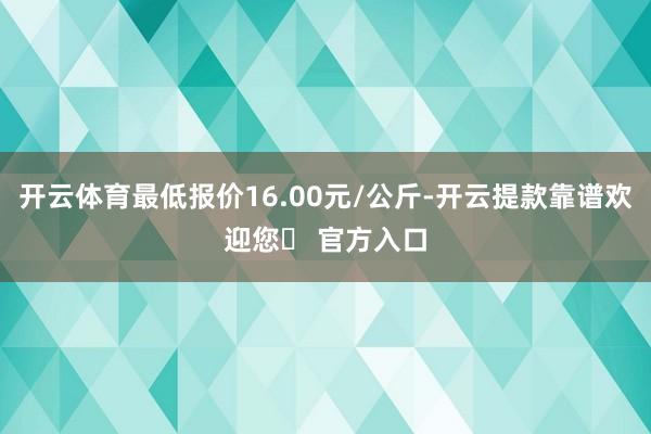 开云体育最低报价16.00元/公斤-开云提款靠谱欢迎您✅ 官方入口