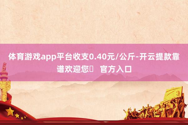 体育游戏app平台收支0.40元/公斤-开云提款靠谱欢迎您✅ 官方入口