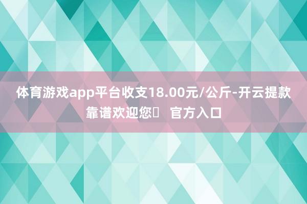 体育游戏app平台收支18.00元/公斤-开云提款靠谱欢迎您✅ 官方入口