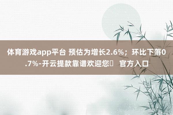 体育游戏app平台 预估为增长2.6%；环比下落0.7%-开云提款靠谱欢迎您✅ 官方入口