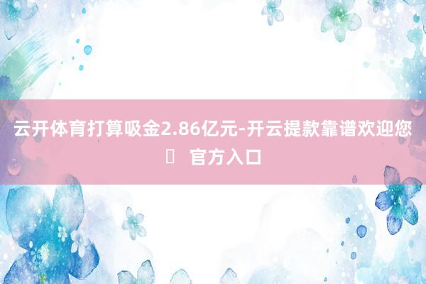 云开体育打算吸金2.86亿元-开云提款靠谱欢迎您✅ 官方入口