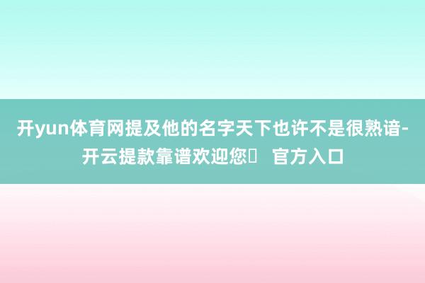 开yun体育网提及他的名字天下也许不是很熟谙-开云提款靠谱欢迎您✅ 官方入口