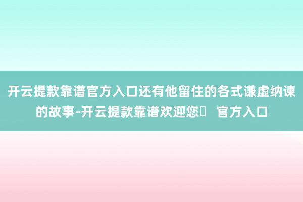 开云提款靠谱官方入口还有他留住的各式谦虚纳谏的故事-开云提款靠谱欢迎您✅ 官方入口