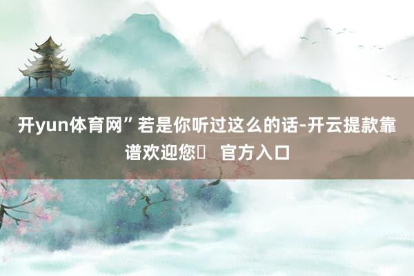 开yun体育网”若是你听过这么的话-开云提款靠谱欢迎您✅ 官方入口