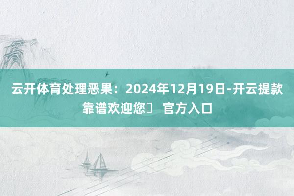 云开体育处理恶果：2024年12月19日-开云提款靠谱欢迎您✅ 官方入口