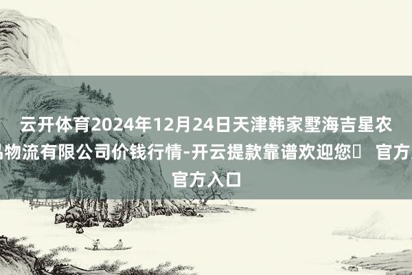 云开体育2024年12月24日天津韩家墅海吉星农居品物流有限公司价钱行情-开云提款靠谱欢迎您✅ 官方入口