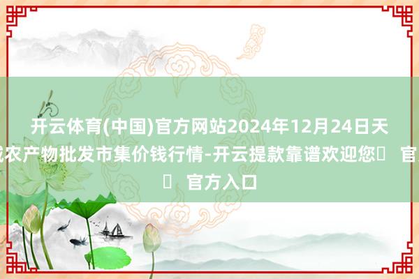 开云体育(中国)官方网站2024年12月24日天津碧城农产物批发市集价钱行情-开云提款靠谱欢迎您✅ 官方入口