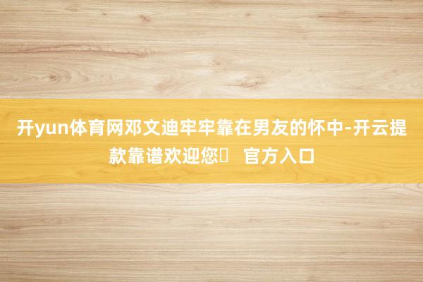 开yun体育网邓文迪牢牢靠在男友的怀中-开云提款靠谱欢迎您✅ 官方入口