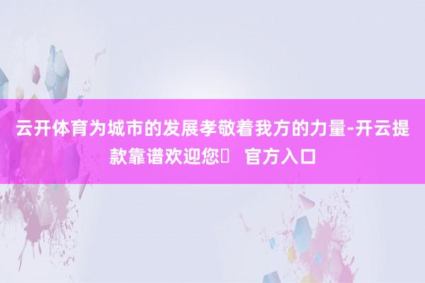 云开体育为城市的发展孝敬着我方的力量-开云提款靠谱欢迎您✅ 官方入口