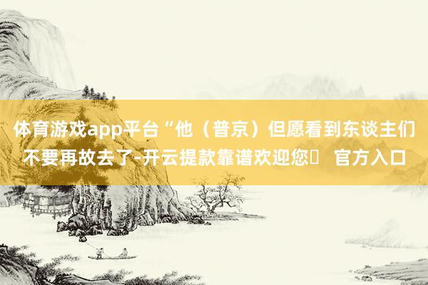 体育游戏app平台“他（普京）但愿看到东谈主们不要再故去了-开云提款靠谱欢迎您✅ 官方入口